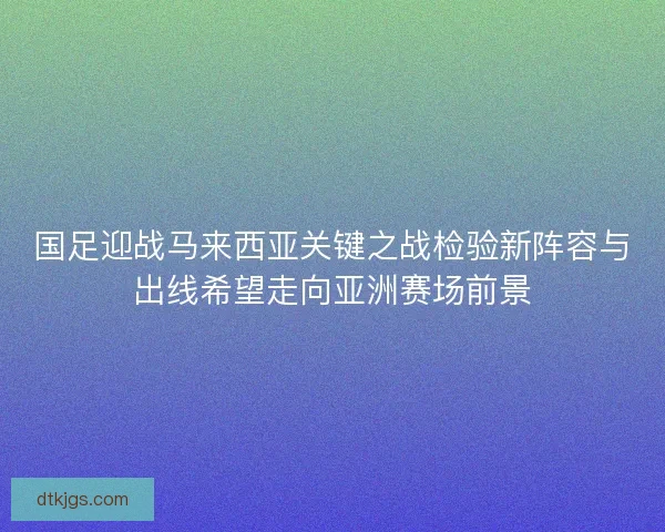 国足迎战马来西亚关键之战检验新阵容与出线希望走向亚洲赛场前景