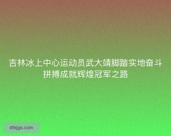 吉林冰上中心运动员武大靖脚踏实地奋斗拼搏成就辉煌冠军之路