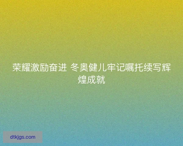 荣耀激励奋进 冬奥健儿牢记嘱托续写辉煌成就