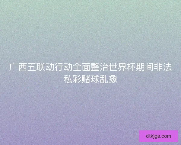广西五联动行动全面整治世界杯期间非法私彩赌球乱象